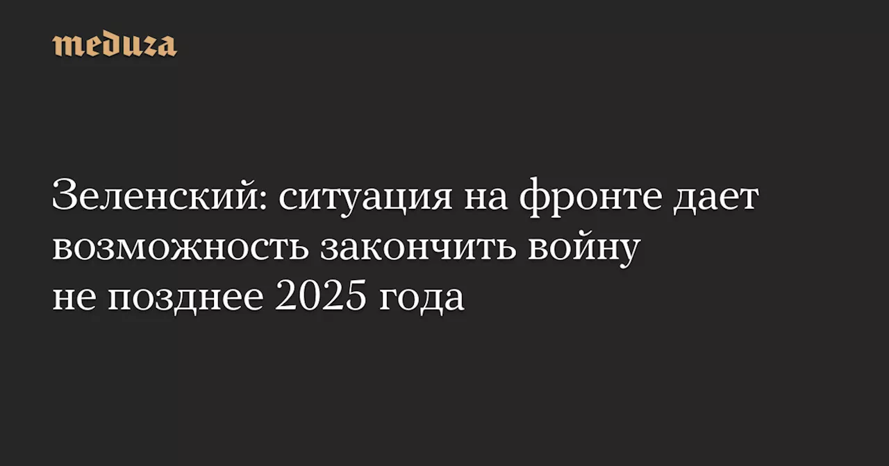 Зеленский: ситуация на фронте дает возможность закончить войну не позднее 2025 года — Meduza