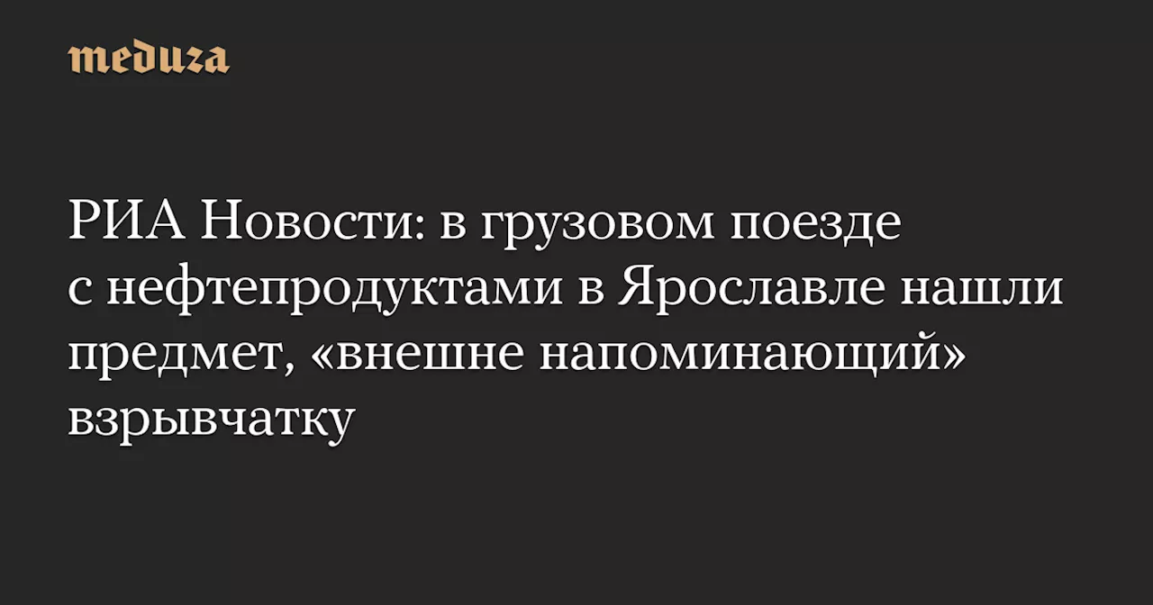 РИА Новости: в грузовом поезде с нефтепродуктами в Ярославле нашли предмет, «внешне напоминающий» взрывчатку — Meduza