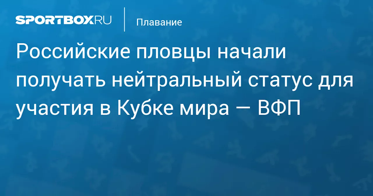 Российские пловцы по согласованию с тренерским советом начали получать нейтральный статус для участия в Кубке мира — ВФП