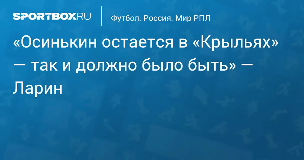 «Осинькин остается в «Крыльях» — так и должно было быть» — Ларин