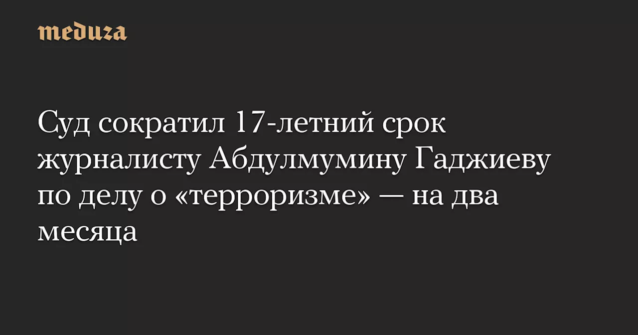 Суд сократил 17-летний срок журналисту Абдулмумину Гаджиеву по делу о «терроризме» — на два месяца — Meduza