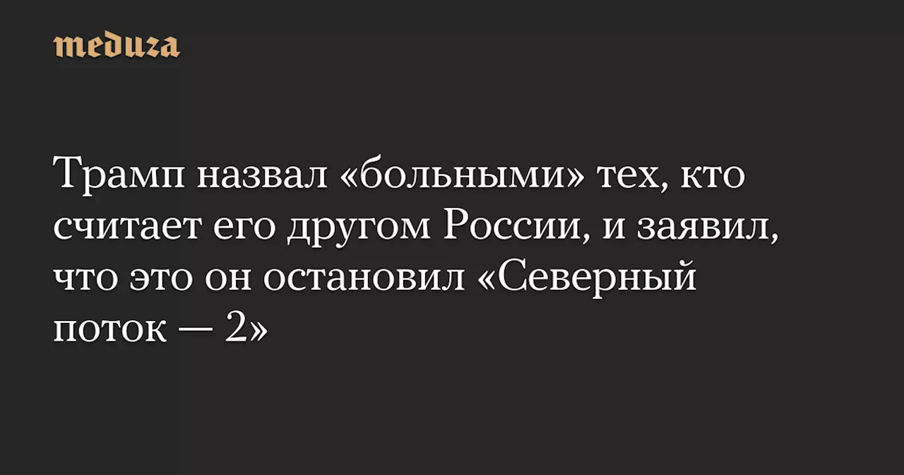 Трамп назвал «больными» тех, кто считает его другом России, и заявил, что это он остановил «Северный поток — 2» — Meduza