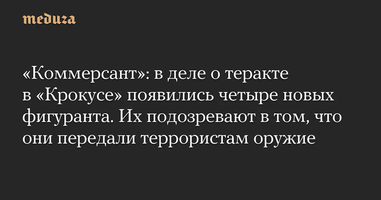 «Коммерсант»: в деле о теракте в «Крокусе» появились четыре новых фигуранта. Их подозревают в том, что они передали террористам оружие — Meduza