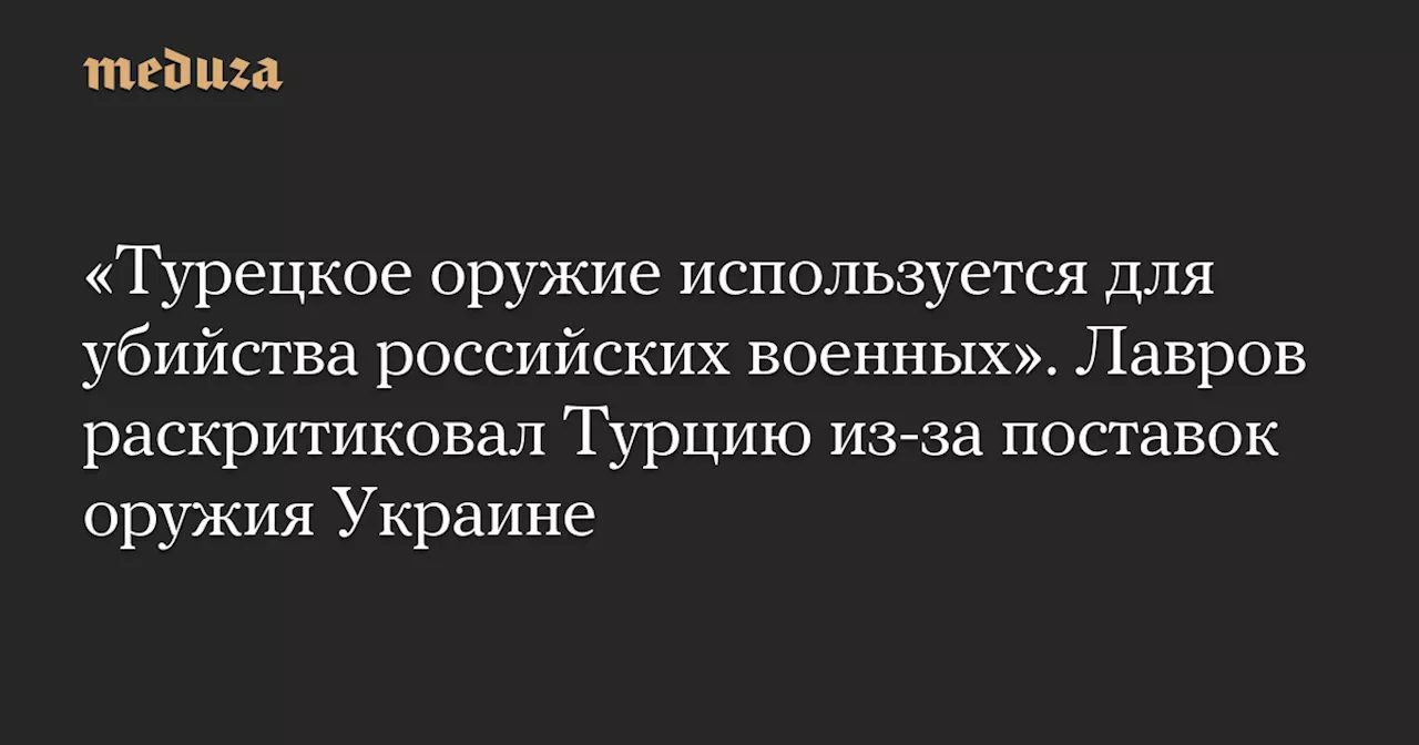 «Турецкое оружие используется для убийства российских военных». Лавров раскритиковал Турцию из-за поставок оружия Украине — Meduza