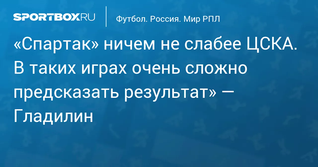 «Спартак» ничем не слабее ЦСКА. В таких играх очень сложно предсказать результат» — Гладилин