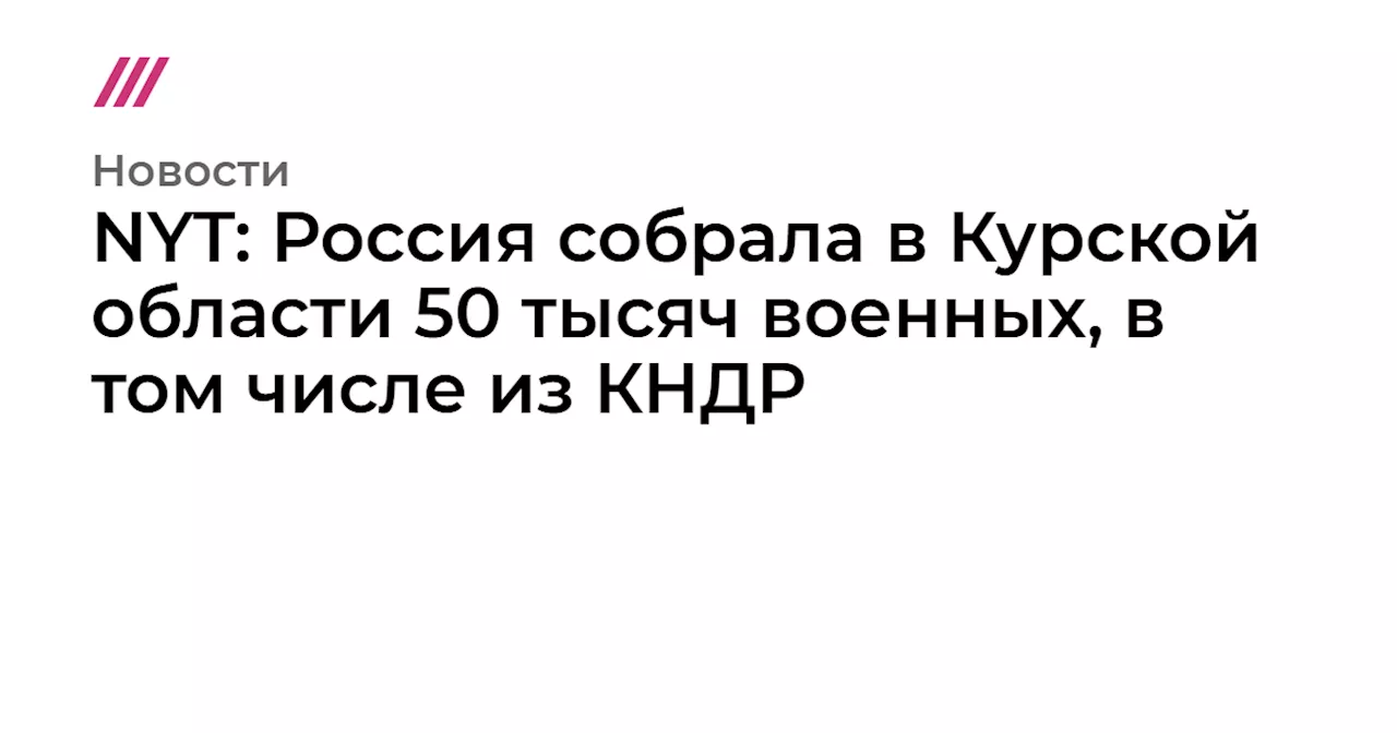 NYT: Россия собрала в Курской области 50 тысяч военных, в том числе из КНДР