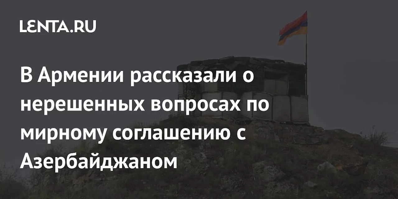 В Армении рассказали о нерешенных вопросах по мирному соглашению с Азербайджаном