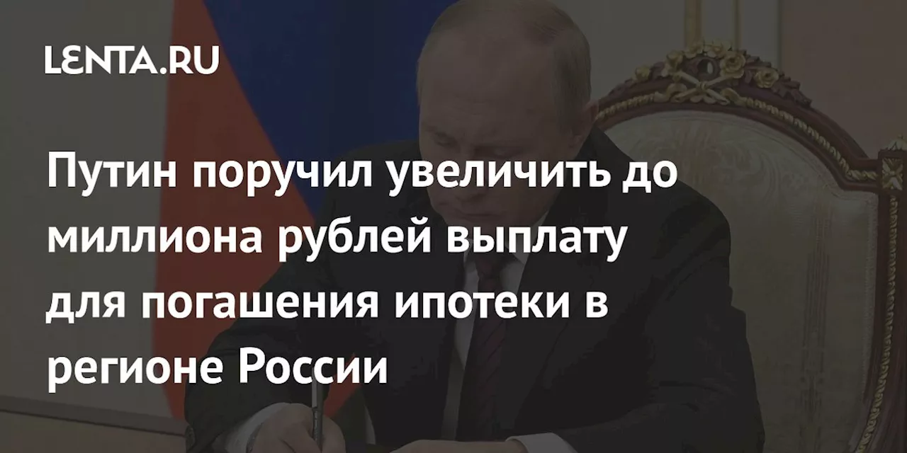 Путин поручил увеличить до миллиона рублей выплату для погашения ипотеки в регионе России