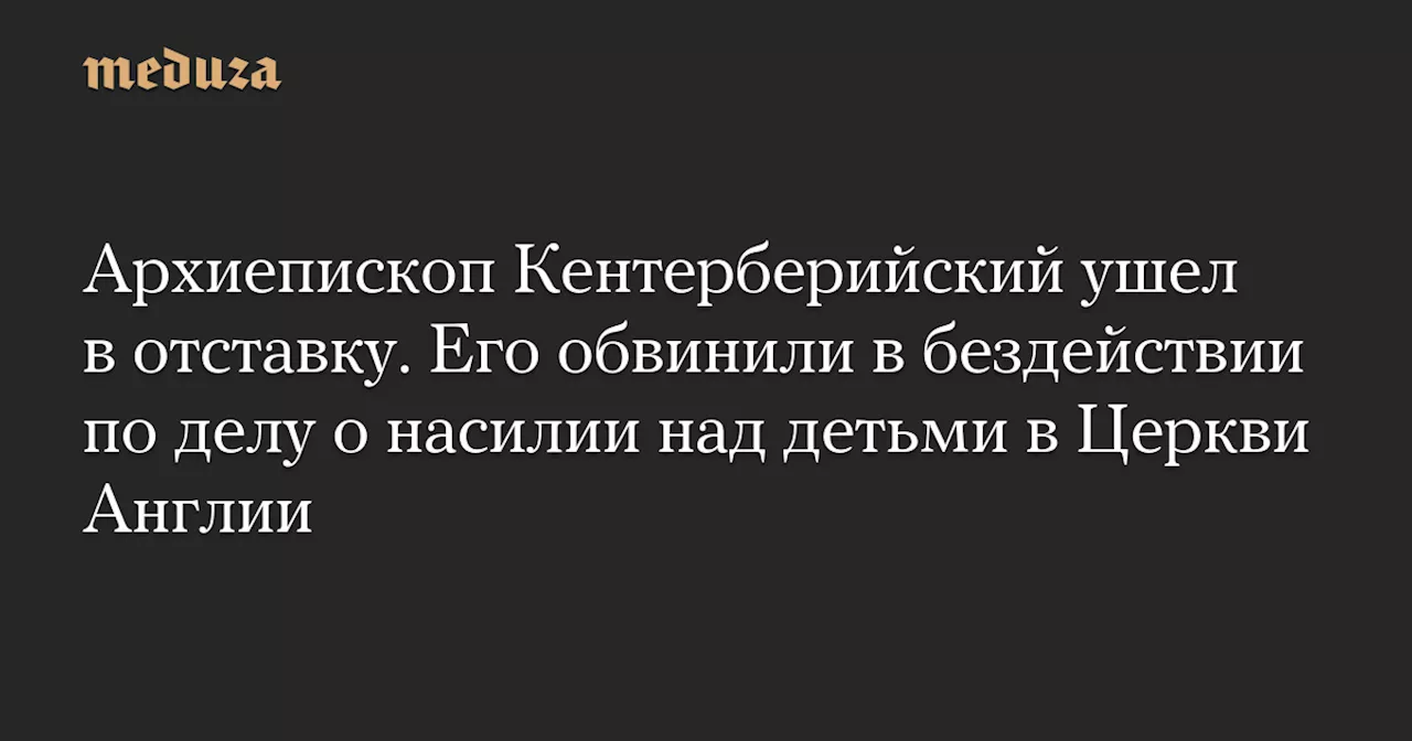 Архиепископ Кентерберийский ушел в отставку. Его обвинили в бездействии по делу о насилии над детьми в Церкви Англии — Meduza