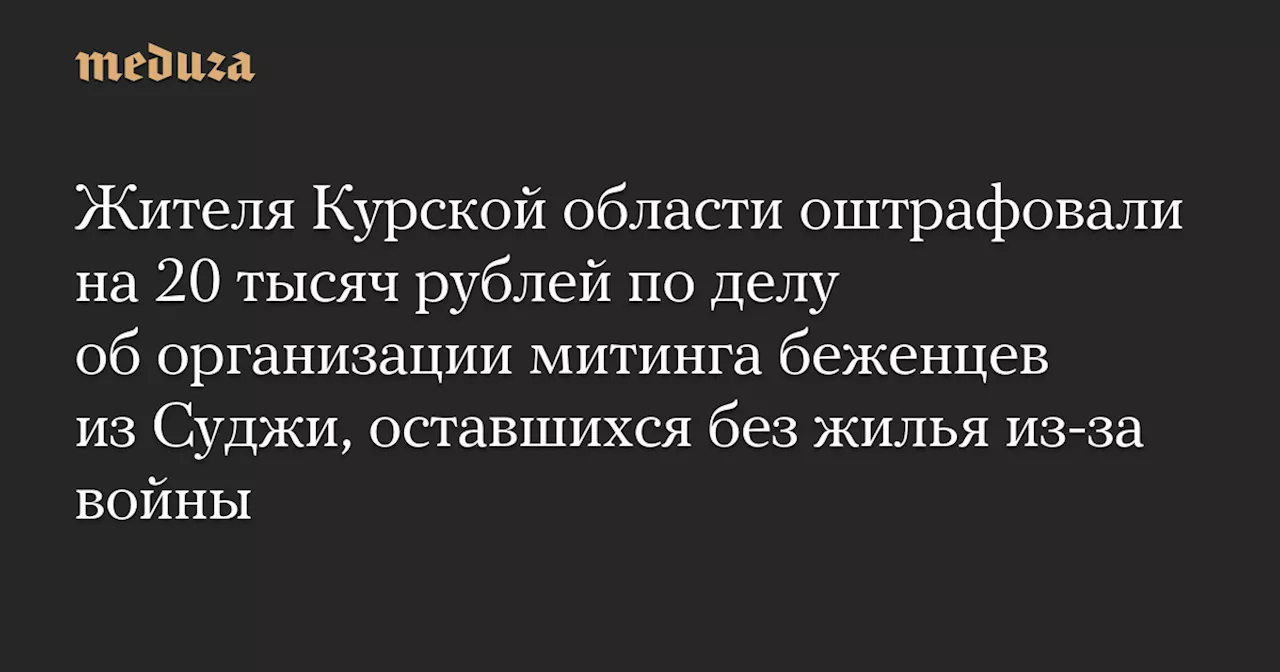 Жителя Курской области оштрафовали на 20 тысяч рублей по делу об организации митинга беженцев из Суджи, оставшихся без жилья из-за войны — Meduza