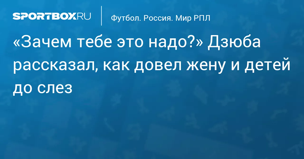 «Зачем тебе это надо?» Дзюба рассказал, как довел жену и детей до слез