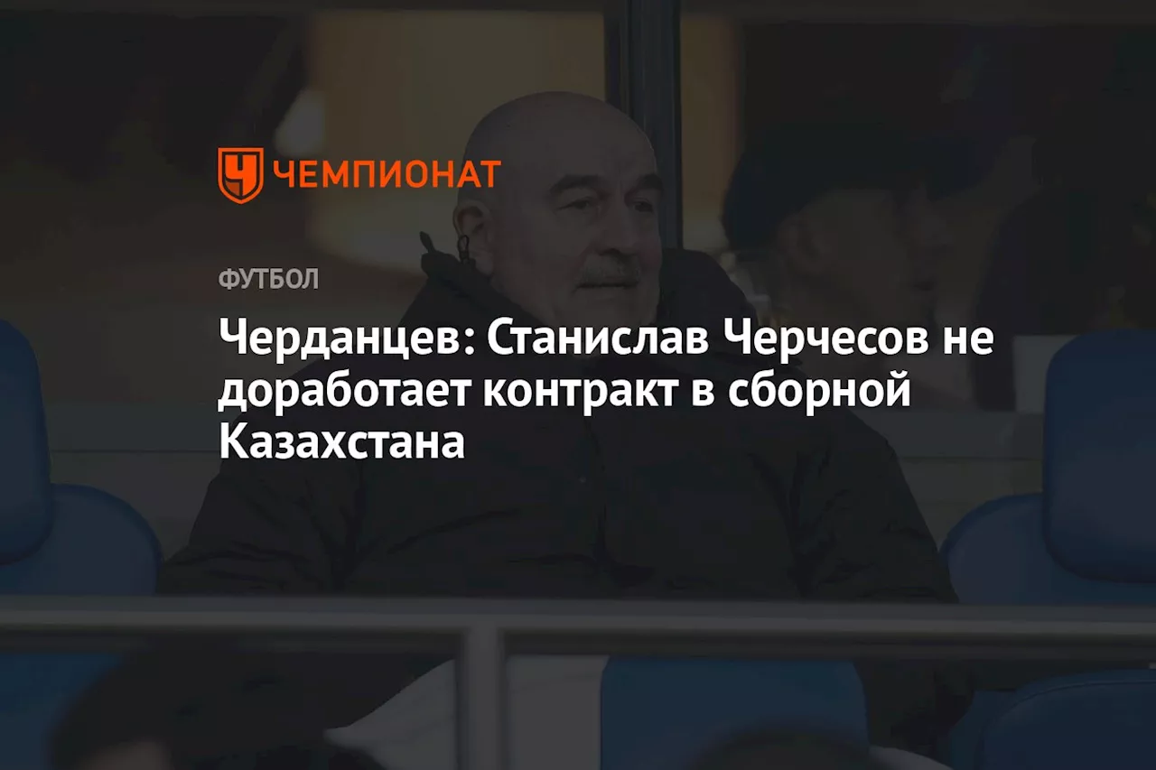 Черданцев: Станислав Черчесов не доработает контракт в сборной Казахстана