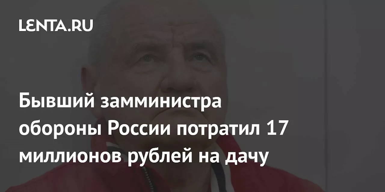 Бывший замминистра обороны России потратил 17 миллионов рублей на дачу