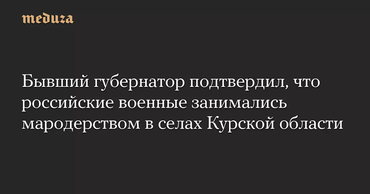 Бывший губернатор подтвердил, что российские военные занимались мародерством в селах Курской области — Meduza