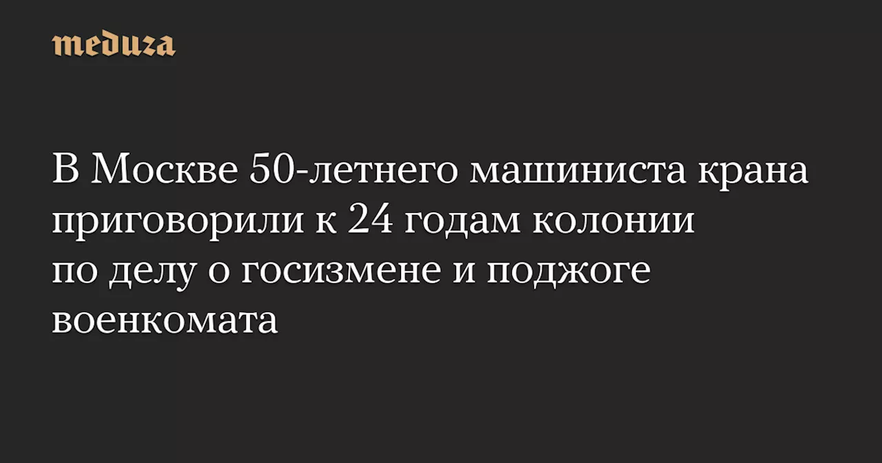 В Москве 50-летнего машиниста крана приговорили к 24 годам колонии по делу о госизмене и поджоге военкомата — Meduza