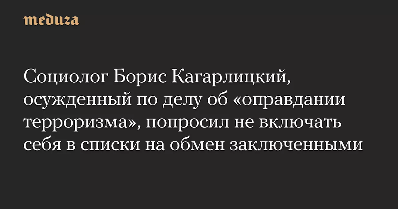 Социолог Борис Кагарлицкий, осужденный по делу об «оправдании терроризма», попросил не включать себя в списки на обмен заключенными — Meduza