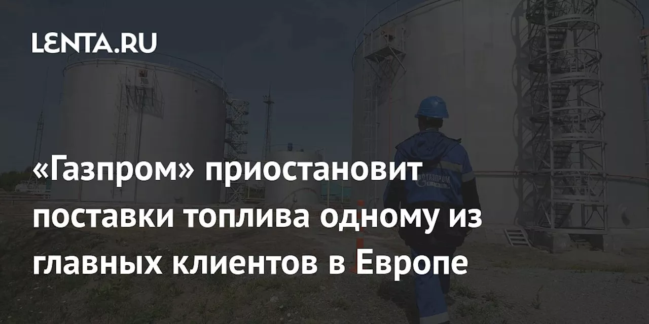 «Газпром» приостановит поставки топлива одному из главных клиентов в Европе