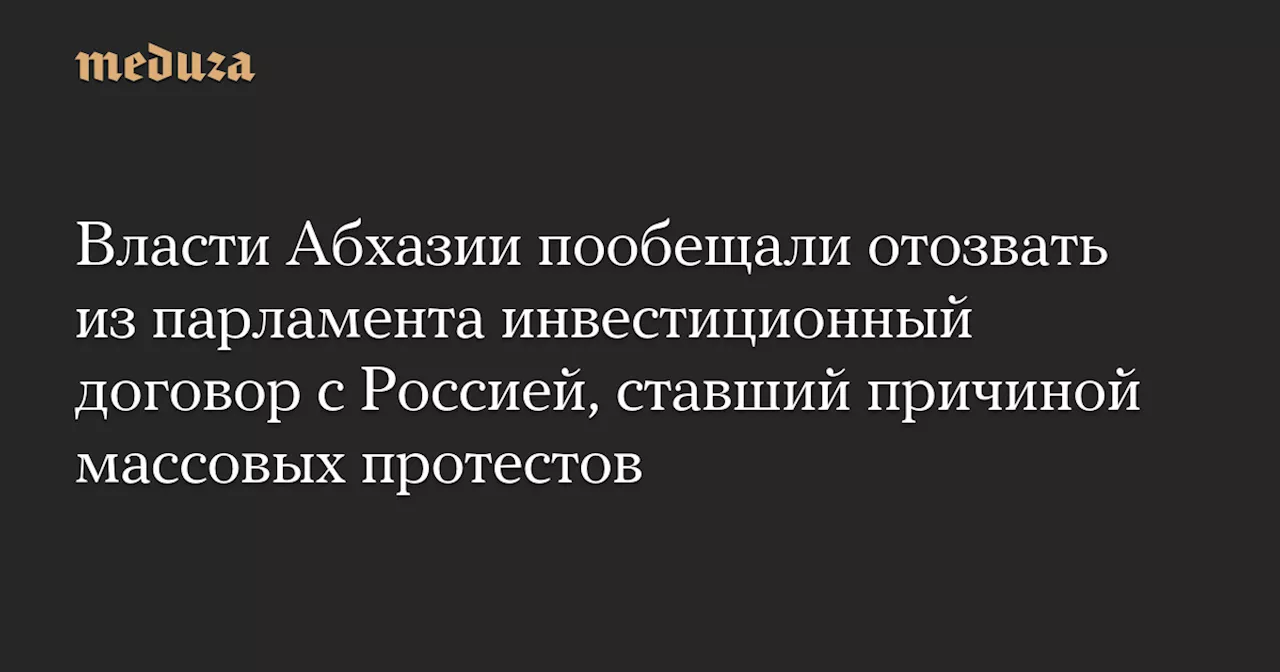 Власти Абхазии пообещали отозвать из парламента инвестиционный договор с Россией, ставший причиной массовых протестов — Meduza