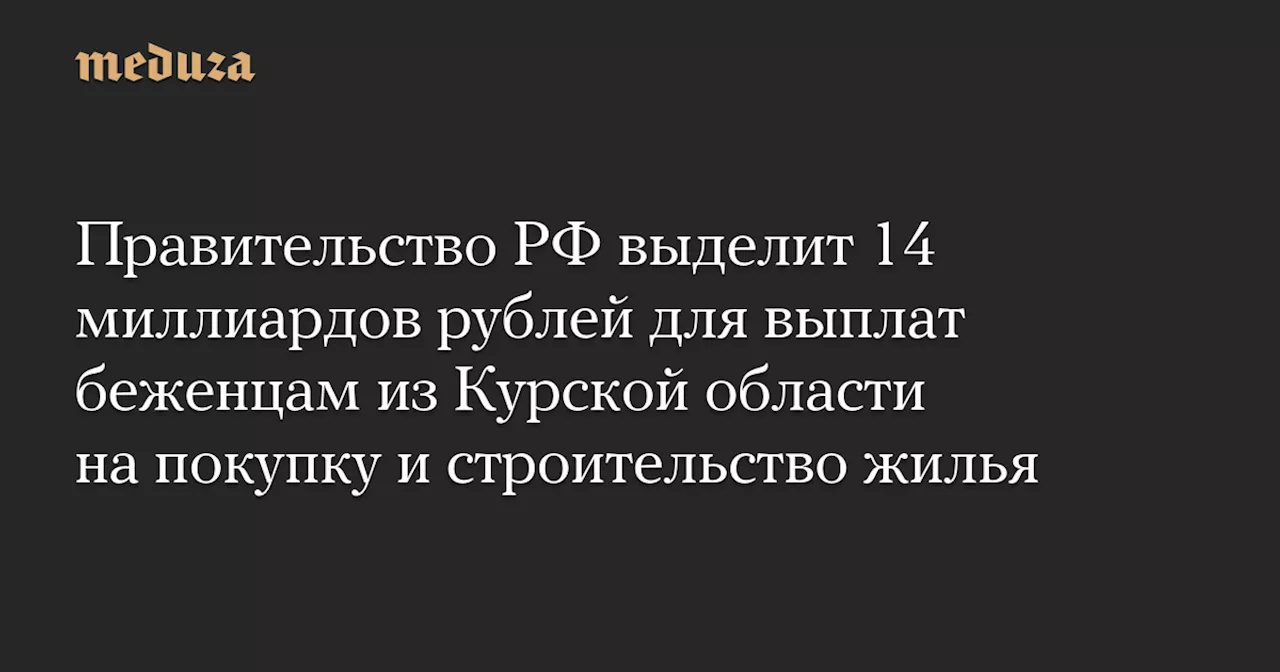 Правительство РФ выделит 14 миллиардов рублей для выплат беженцам из Курской области на покупку и строительство жилья — Meduza