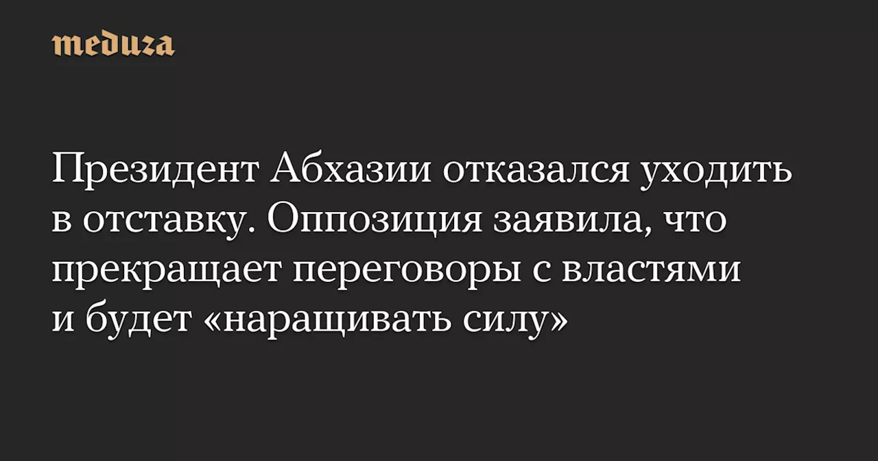 Президент Абхазии отказался уходить в отставку. Оппозиция заявила, что прекращает переговоры с властями и будет «наращивать силу» — Meduza