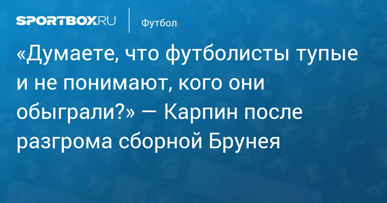 «Думаете, что футболисты тупые и не понимают, кого они обыграли?» — Карпин после разгрома сборной Брунея