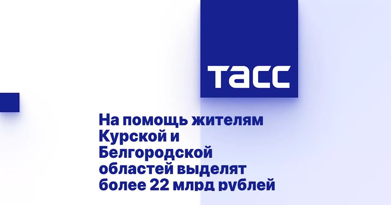 На помощь жителям Курской и Белгородской областей выделят более 22 млрд рублей