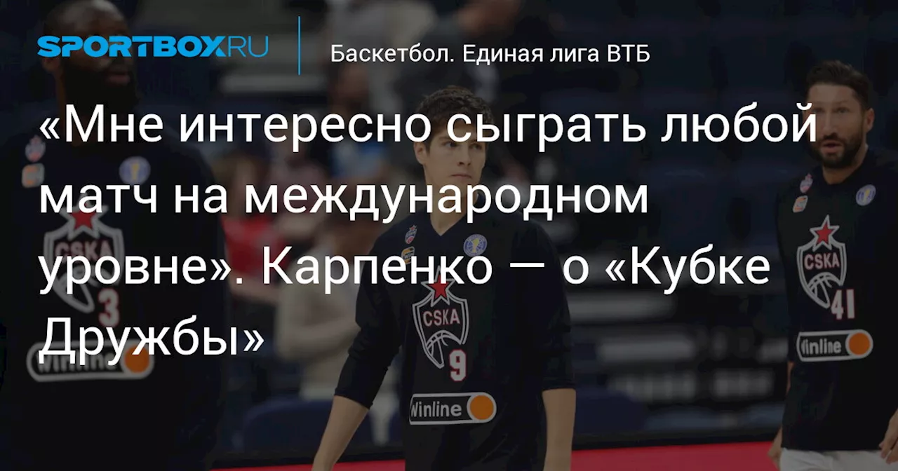 «Мне интересно сыграть любой матч на международном уровне». Карпенко — о «Кубке Дружбы»