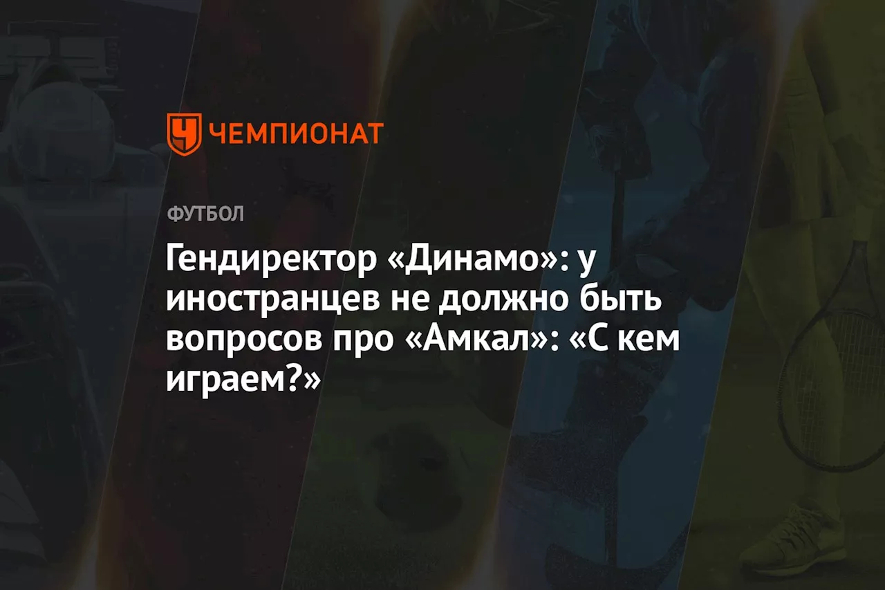 Гендиректор «Динамо»: у иностранцев не должно быть вопросов про «Амкал»: «С кем играем?»