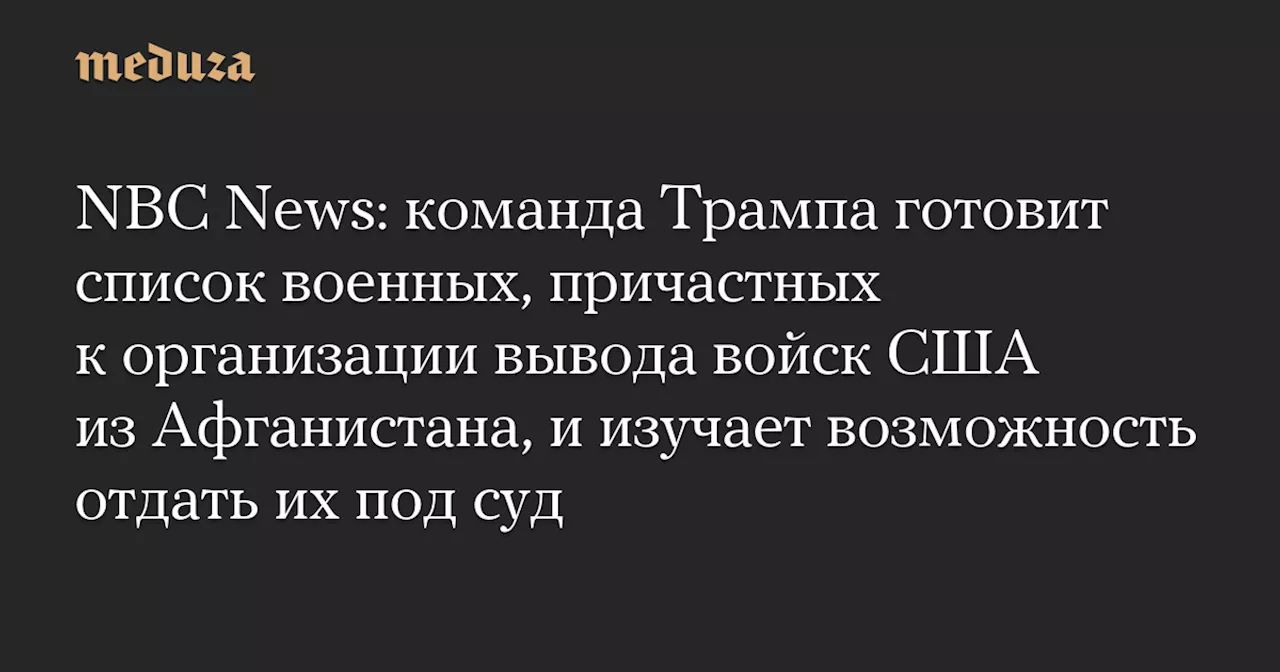 NBC News: команда Трампа готовит список военных, причастных к организации вывода войск США из Афганистана, и изучает возможность отдать их под суд — Meduza