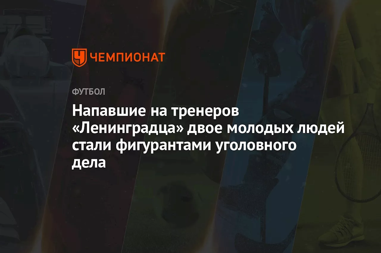 Напавшие на тренеров «Ленинградца» двое молодых людей стали фигурантами уголовного дела