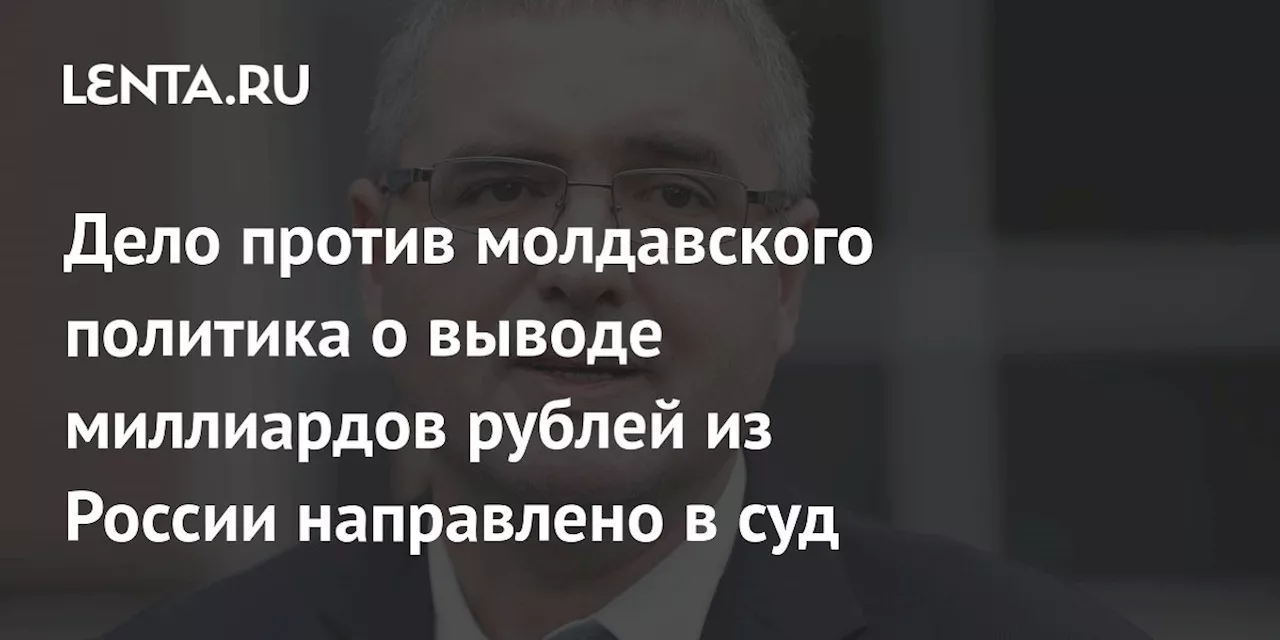 Дело против молдавского политика о выводе миллиардов рублей из России направлено в суд