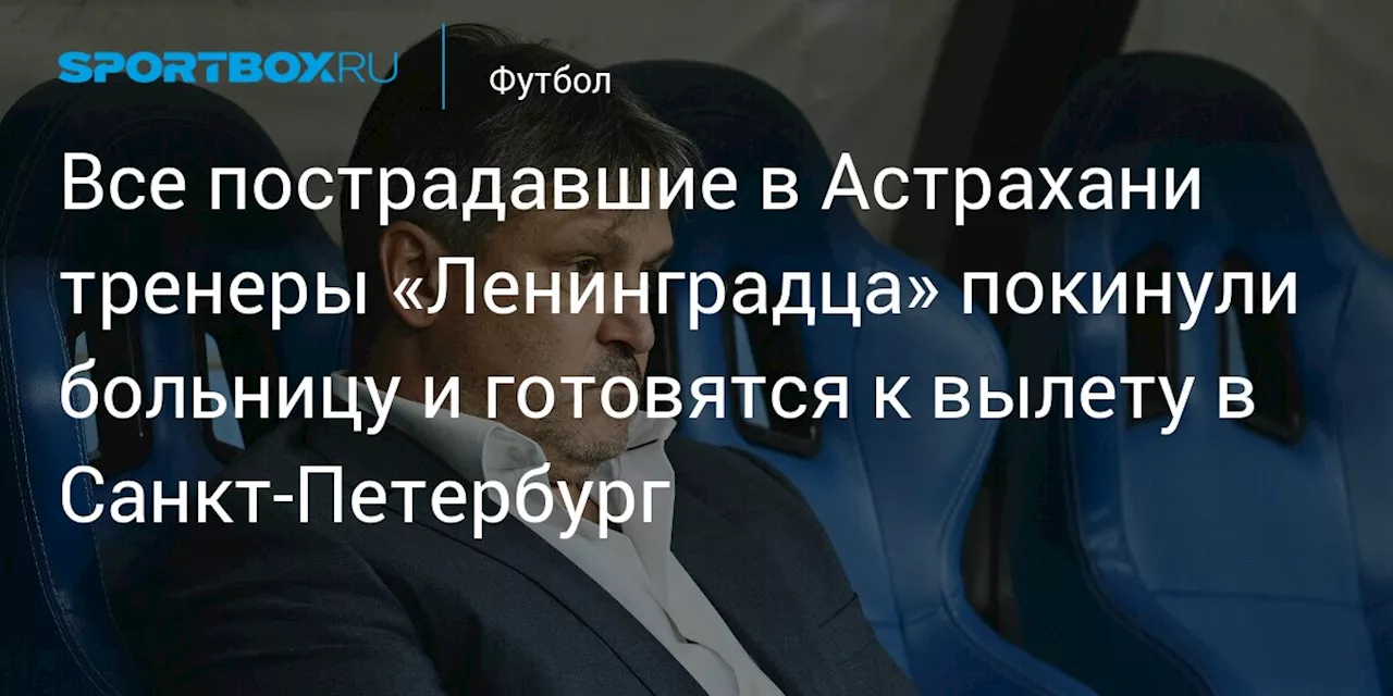 Все пострадавшие в Астрахани тренеры «Ленинградца» покинули больницу и готовятся к вылету в Санкт‑Петербург