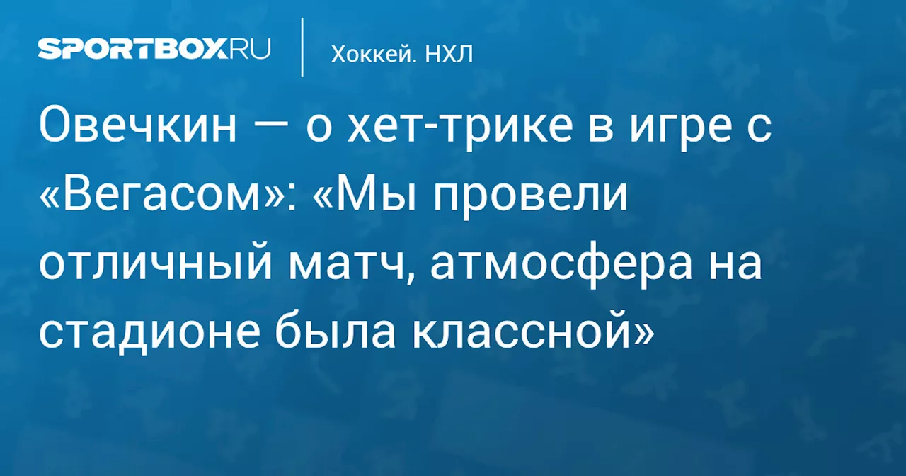 Овечкин — о хет‑трике в игре с «Вегасом»: «Мы провели отличный матч, атмосфера на стадионе была классной»