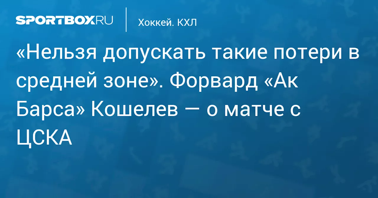 «Нельзя допускать такие потери в средней зоне». Форвард «Ак Барса» Кошелев — о матче с ЦСКА