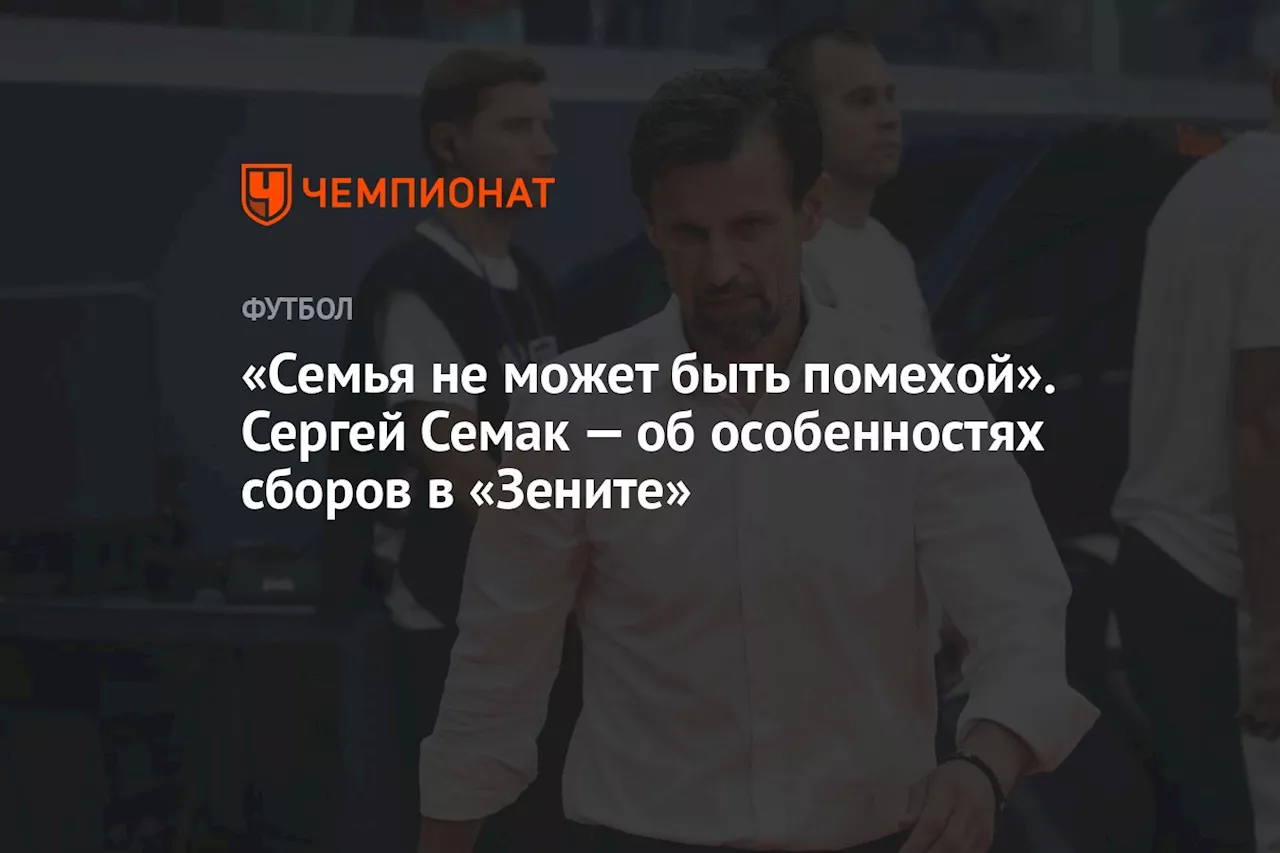 «Семья не может быть помехой». Сергей Семак — об особенностях сборов в «Зените»