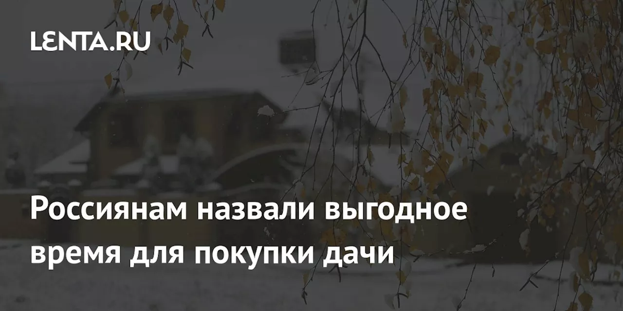 Россиянам назвали выгодное время для покупки дачи