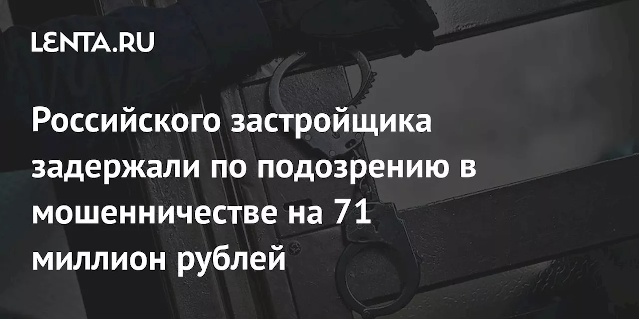 Российского застройщика задержали по подозрению в мошенничестве на 71 миллион рублей