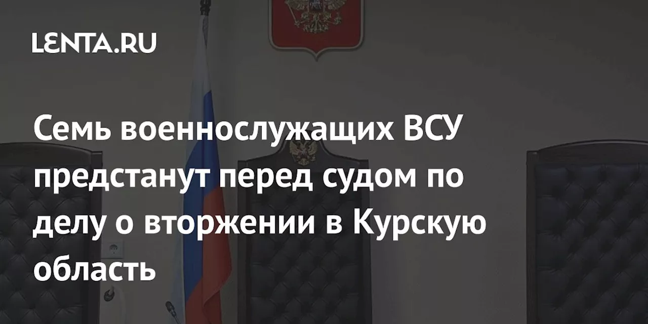 Семь военнослужащих ВСУ предстанут перед судом по делу о вторжении в Курскую область