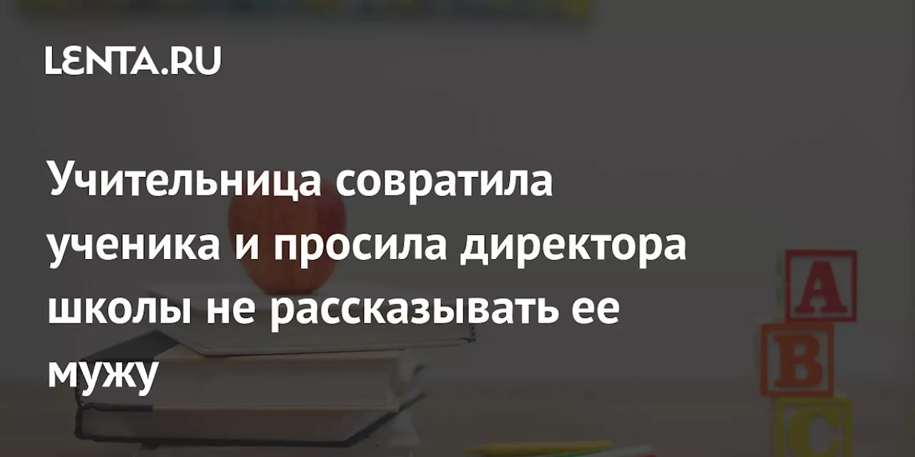 Учительница совратила ученика и просила директора школы не рассказывать ее мужу