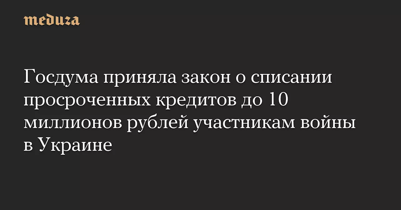 Госдума приняла закон о списании просроченных кредитов до 10 миллионов рублей участникам войны в Украине — Meduza