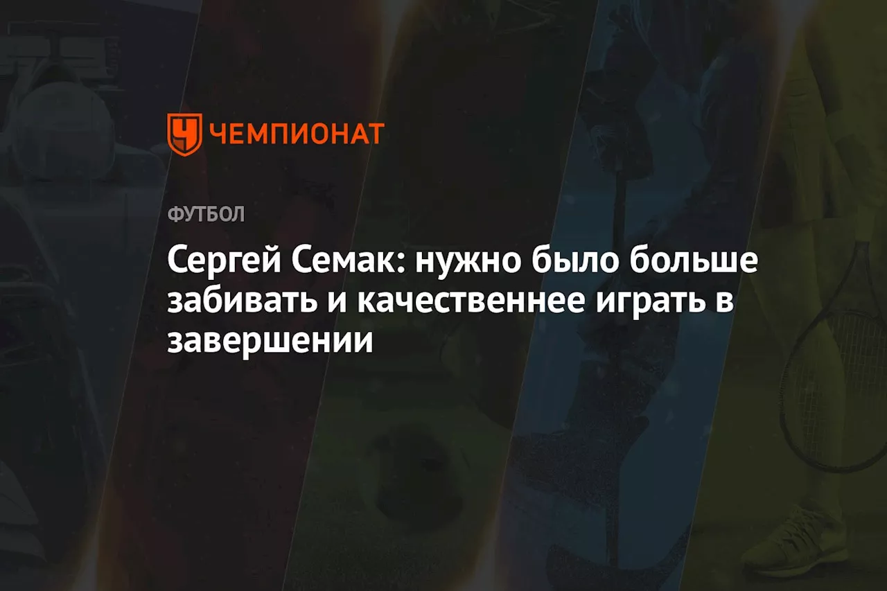 Сергей Семак: нужно было больше забивать и качественнее играть в завершении