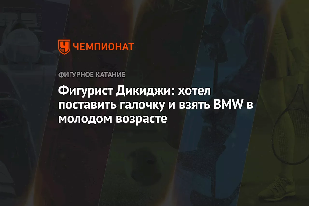 Фигурист Дикиджи: хотел поставить галочку и взять BMW в молодом возрасте