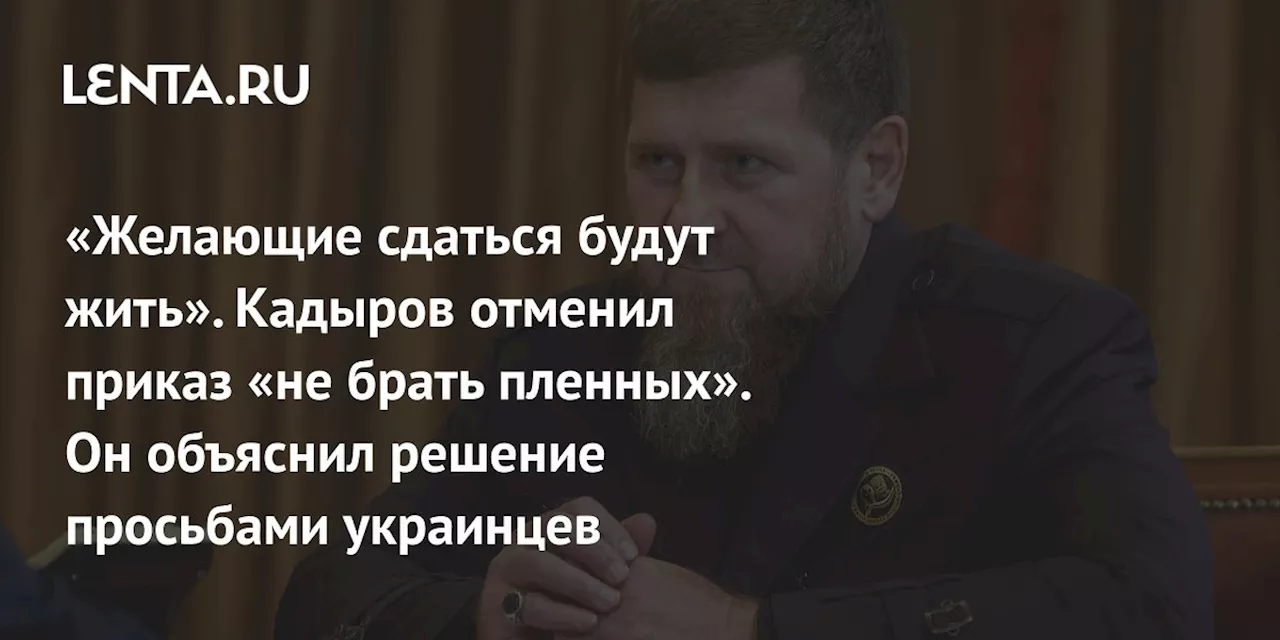 «Желающие сдаться будут жить». Кадыров отменил приказ «не брать пленных». Он объяснил решение просьбами украинцев