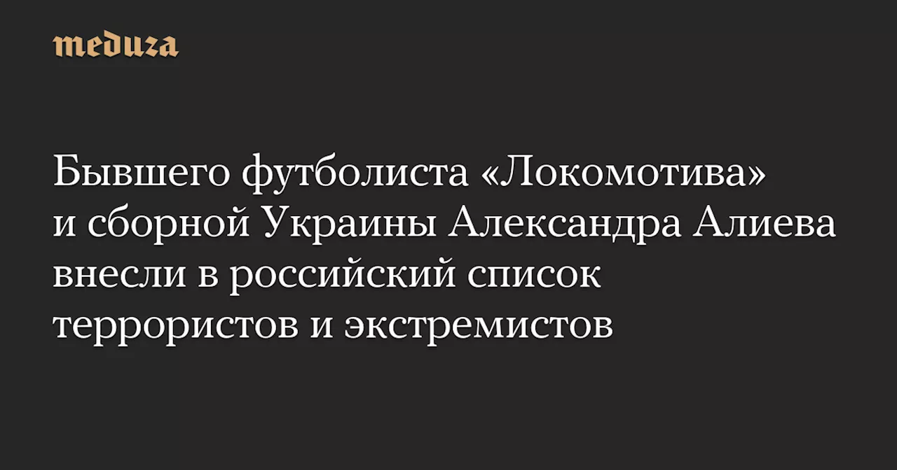 Бывшего футболиста «Локомотива» и сборной Украины Александра Алиева внесли в российский список террористов и экстремистов — Meduza