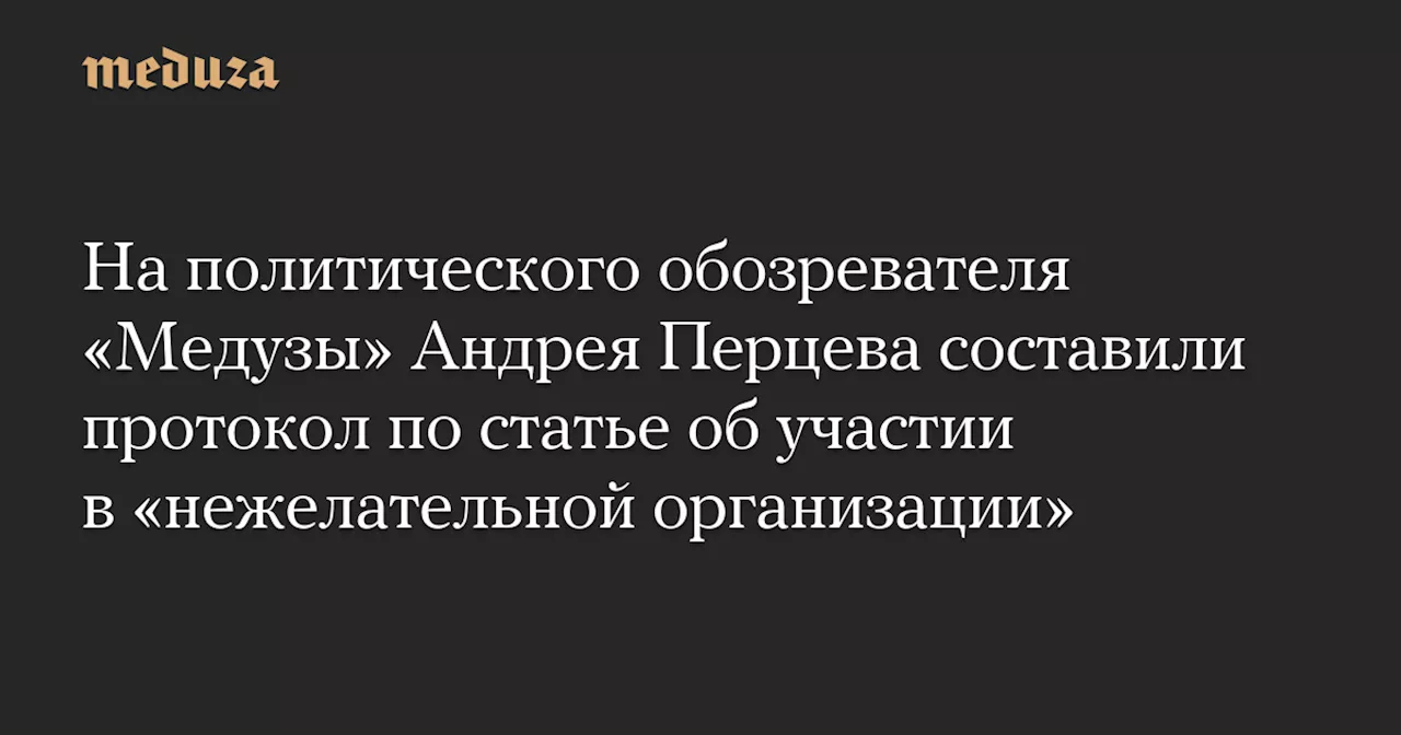 На политического обозревателя «Медузы» Андрея Перцева составили протокол по статье об участии в «нежелательной организации» — Meduza