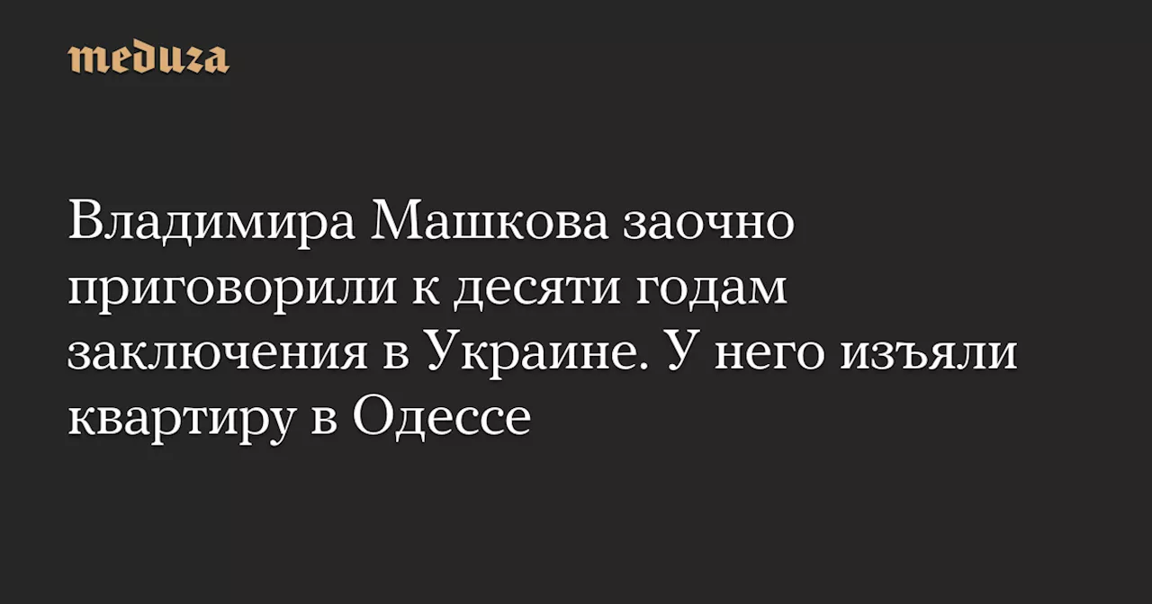 Владимира Машкова заочно приговорили к десяти годам заключения в Украине. У него изъяли квартиру в Одессе — Meduza