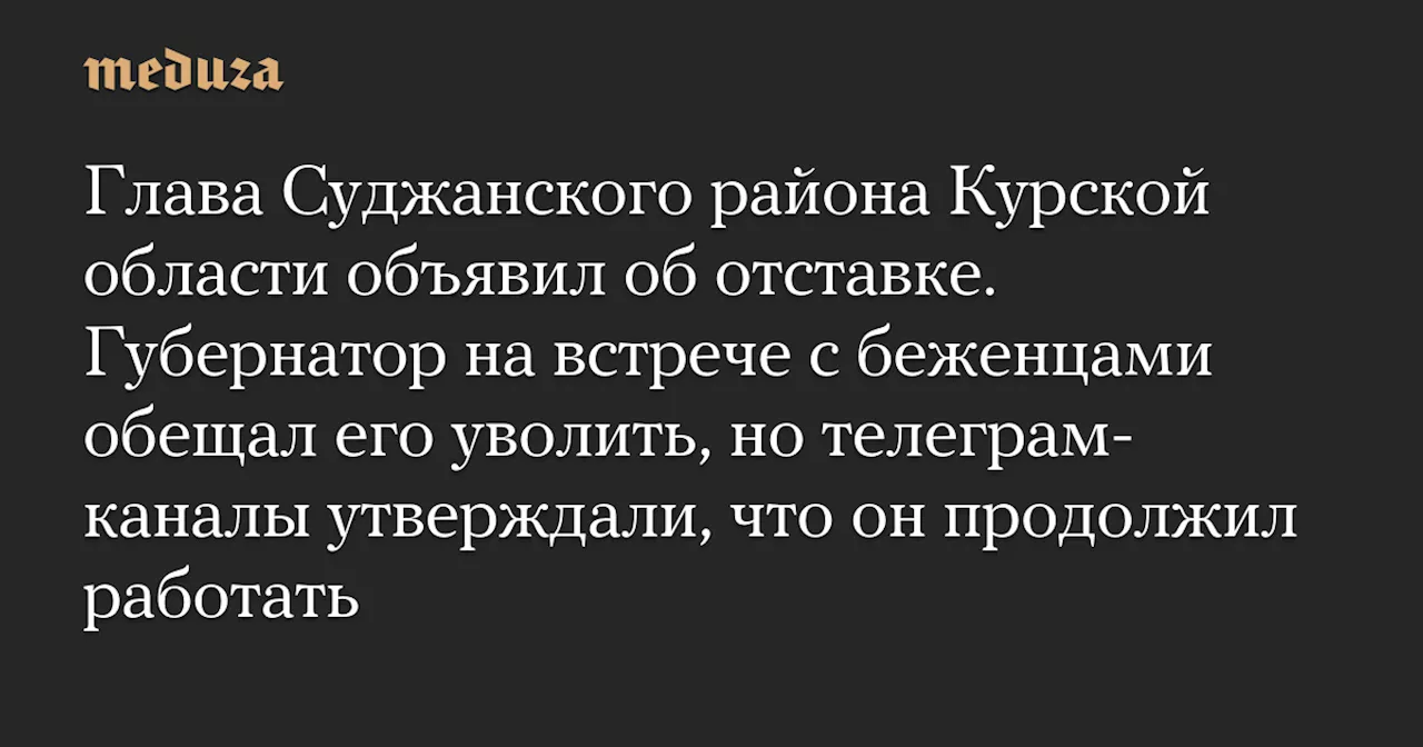 Глава Суджанского района Курской области объявил об отставке. Губернатор на встрече с беженцами обещал его уволить, но телеграм-каналы утверждали, что он продолжил работать — Meduza