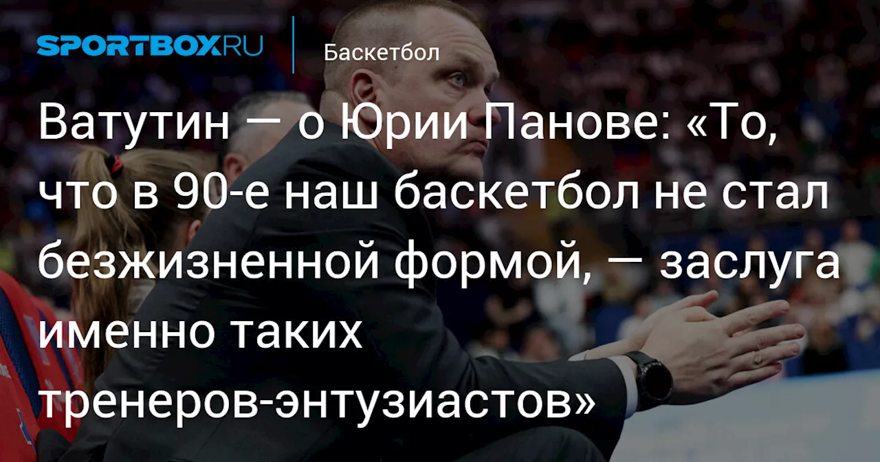 Ватутин — о Юрии Панове: «То, что в 90‑е наш баскетбол не стал безжизненной формой, — заслуга именно таких тренеров‑энтузиастов»