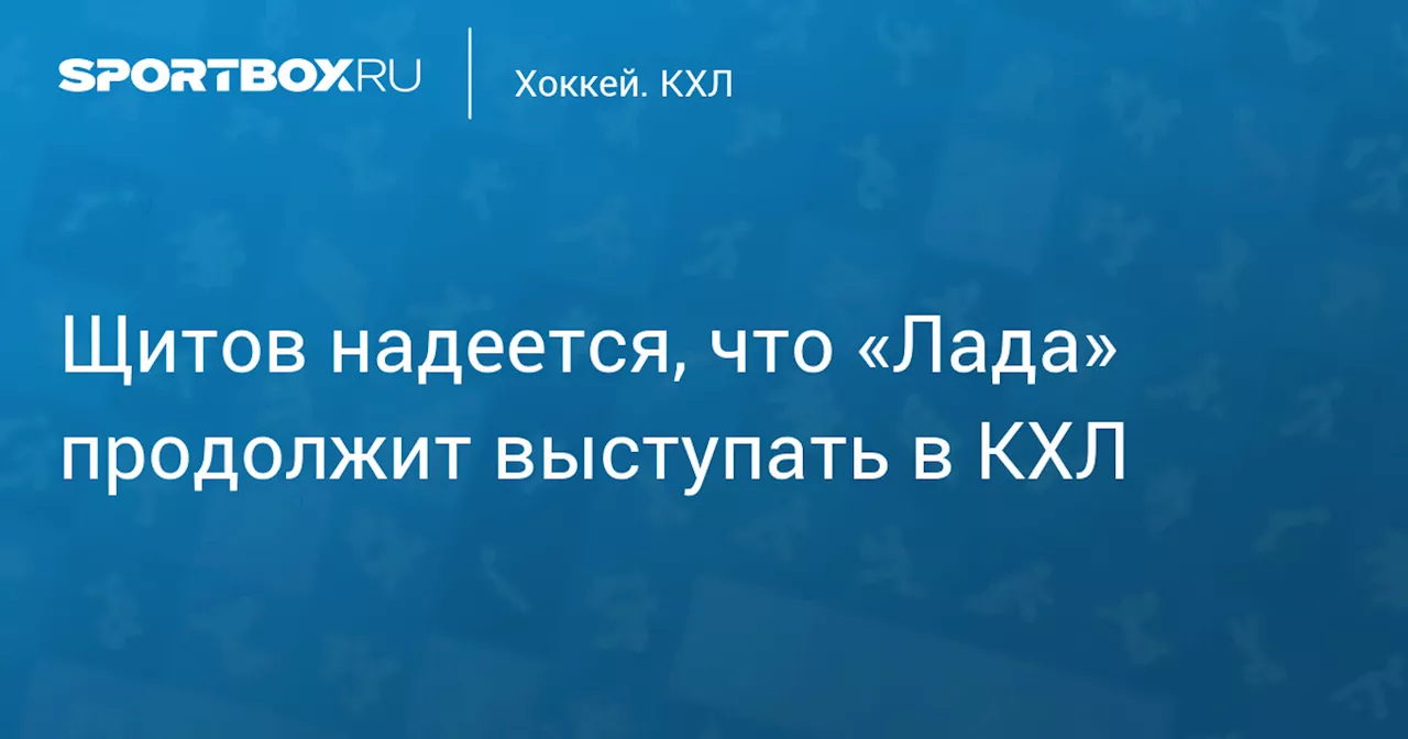 Щитов надеется, что «Лада» продолжит выступать в КХЛ