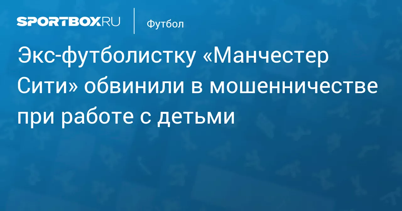 Экс‑футболистку «Манчестер Сити» обвинили в мошенничестве при работе с детьми